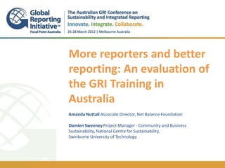 More reporters and better
reporting: An evaluation of
the GRI Training in
Australia
Amanda Nuttall Associate Director, Net Balance Foundation

Damien Sweeney Project Manager - Community and Business
Sustainability, National Centre for Sustainability,
Swinburne University of Technology
 