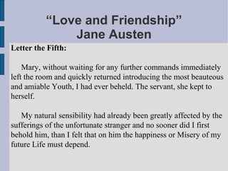 “Love and Friendship”
              Jane Austen
Letter the Fifth:

    Mary, without waiting for any further commands immediately
left the room and quickly returned introducing the most beauteous
and amiable Youth, I had ever beheld. The servant, she kept to
herself.

   My natural sensibility had already been greatly affected by the
sufferings of the unfortunate stranger and no sooner did I first
behold him, than I felt that on him the happiness or Misery of my
future Life must depend.
 