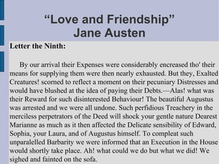 “Love and Friendship”
               Jane Austen
Letter the Ninth:

    By our arrival their Expenses were considerably encreased tho' their
means for supplying them were then nearly exhausted. But they, Exalted
Creatures! scorned to reflect a moment on their pecuniary Distresses and
would have blushed at the idea of paying their Debts.—Alas! what was
their Reward for such disinterested Behaviour! The beautiful Augustus
was arrested and we were all undone. Such perfidious Treachery in the
merciless perpetrators of the Deed will shock your gentle nature Dearest
Marianne as much as it then affected the Delicate sensibility of Edward,
Sophia, your Laura, and of Augustus himself. To compleat such
unparalelled Barbarity we were informed that an Execution in the House
would shortly take place. Ah! what could we do but what we did! We
sighed and fainted on the sofa.
 