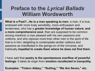 Preface to the Lyrical Ballads
        William Wordsworth
What is a Poet?...He is a man speaking to men: a man, it is true,
endowed with more lively sensibility, more enthusiasm and
tenderness, who has a greater knowledge of human nature, and
a more comprehensive soul, than are supposed to be common
among mankind; a man pleased with his own passions and
volitions, and who rejoices more than other men in the spirit of life
that is in him; delighting to contemplate similar volitions and
passions as manifested in the goings-on of the Universe, and
habitually impelled to create them where he does not find them.


I have said that poetry is the spontaneous overflow of powerful
feelings: it takes its origin from emotion recollected in tranquility.

Examples: “Tintern Abbey,” “Nutting,” “We Are Seven,” etc.
 
