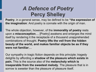 A Defence of Poetry
                Percy Shelley
Poetry, in a general sense, may be defined to be “the expression of
the imagination: And poetry is connate with the origin of man.

The whole objection, however, of the immorality of poetry rests
upon a misconception.... [Poetry] awakens and enlarges the mind
itself by rendering it the receptacle of a thousand unapprehended
combinations of thought. Poetry lifts the veil from the hidden
beauty of the world, and makes familiar objects be as if they
were not familiar;...

Our sympathy in tragic fiction depends on this principle; tragedy
delights by affording a shadow of the pleasure which exists in
pain. This is the source also of the melancholy which is
inseparable from the sweetest melody. The pleasure that is in
sorrow is sweeter than the pleasure of pleasure itself.
 
