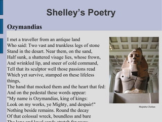 Shelley’s Poetry
Ozymandias
I met a traveller from an antique land
Who said: Two vast and trunkless legs of stone
Stand in the desart. Near them, on the sand,
Half sunk, a shattered visage lies, whose frown,
And wrinkled lip, and sneer of cold command,
Tell that its sculptor well those passions read
Which yet survive, stamped on these lifeless
things,
The hand that mocked them and the heart that fed:
And on the pedestal these words appear:
"My name is Ozymandias, king of kings:
Look on my works, ye Mighty, and despair!"          Mujtaba Chohan
Nothing beside remains. Round the decay
Of that colossal wreck, boundless and bare
 