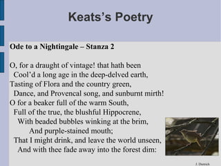 Keats’s Poetry

Ode to a Nightingale – Stanza 2

O, for a draught of vintage! that hath been
 Cool’d a long age in the deep-delved earth,
Tasting of Flora and the country green,
 Dance, and Provencal song, and sunburnt mirth!
O for a beaker full of the warm South,
 Full of the true, the blushful Hippocrene,
  With beaded bubbles winking at the brim,
      And purple-stained mouth;
 That I might drink, and leave the world unseen,
  And with thee fade away into the forest dim:
                                                   J. Dietrich
 