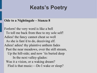 Keats’s Poetry

Ode to a Nightingale – Stanza 8

Forlorn! the very word is like a bell
 To toll me back from thee to my sole self!
Adieu! the fancy cannot cheat so well
 As she is fam’d to do, deceiving elf.
Adieu! adieu! thy plaintive anthem fades
 Past the near meadows, over the still stream,
  Up the hill-side; and now ’tis buried deep
      In the next valley-glades:
 Was it a vision, or a waking dream?
  Fled is that music:—Do I wake or sleep?
 
