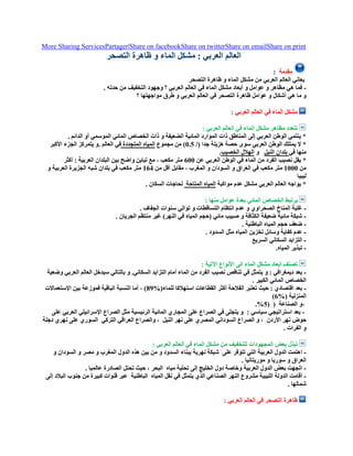 More Sharing ServicesPartager|Share on facebookShare on twitterShare on emailShare on print
‫التصحر‬ ‫ظاهرة‬ ‫و‬ ‫الماء‬ ‫مشكل‬ : ‫العربي‬ ‫العالم‬
‫مقدمة‬:
‫التصحر‬ ‫ظاهرة‬ ‫و‬ ‫الماء‬ ‫مشكل‬ ‫من‬ ‫العربي‬ ‫العالم‬ ‫يعاني‬
-. ‫حدته‬ ‫من‬ ‫التخفيف‬ ‫وجهود‬ ‫؟‬ ‫العربي‬ ‫العالم‬ ‫في‬ ‫الماء‬ ‫مشكل‬ ‫أبعاد‬ ‫و‬ ‫عوامل‬ ‫و‬ ‫مظاهر‬ ‫هي‬ ‫فما‬
‫ما‬ ‫و‬‫؟‬ ‫مواجهتها‬ ‫طرق‬ ‫و‬ ‫العربي‬ ‫العالم‬ ‫في‬ ‫التصحر‬ ‫ظاهرة‬ ‫عوامل‬ ‫و‬ ‫أشكال‬ ‫هي‬
: ‫العربي‬ ‫العالم‬ ‫في‬ ‫الماء‬ ‫مشكل‬
: ‫العربي‬ ‫العالم‬ ‫في‬ ‫الماء‬ ‫مشكل‬ ‫مظاهر‬ ‫تتعدد‬
. ‫الدائم‬ ‫أو‬ ‫الموسمي‬ ‫المائي‬ ‫الخصاص‬ ‫ذات‬ ‫و‬ ‫الضعيفة‬ ‫المائية‬ ‫الموارد‬ ‫ذات‬ ‫المناطق‬ ‫إلى‬ ‫العربي‬ ‫الوطن‬ ‫ينتمي‬ *
‫يمتلك‬ ‫ال‬ */( ‫جدا‬ ‫هزيلة‬ ‫حصة‬ ‫سوى‬ ‫العربي‬ ‫الوطن‬5.0‫مجموع‬ ‫من‬ )‫المتجددة‬ ‫المياه‬‫األكبر‬ ‫الجزء‬ ‫يتمركز‬ ‫.و‬ ‫العالم‬ ‫في‬
‫في‬ ‫منها‬‫النيل‬ ‫بلدان‬‫و‬‫الخصيب‬ ‫الهالل‬.
‫عن‬ ‫العربي‬ ‫الوطن‬ ‫في‬ ‫الماء‬ ‫من‬ ‫الفرد‬ ‫نصيب‬ ‫يقل‬ *055‫متر‬‫أكثر‬ : ‫العربية‬ ‫البلدان‬ ‫بين‬ ‫واضح‬ ‫تباين‬ ‫مع‬ ، ‫مكعب‬
‫من‬0555‫متر‬‫في‬ ‫مكعب‬‫من‬ ‫أقل‬ ‫مقابل‬ ، ‫المغرب‬ ‫و‬ ‫السودان‬ ‫و‬ ‫العراق‬001‫متر‬‫و‬ ‫العربية‬ ‫الجزيرة‬ ‫شبه‬ ‫بلدان‬ ‫في‬ ‫مكعب‬
‫ليبيا‬
‫مواكبة‬ ‫عدم‬ ‫مشكل‬ ‫العربي‬ ‫العالم‬ ‫يواجه‬ *‫المتاحة‬ ‫المياه‬. ‫السكان‬ ‫لحاجات‬
: ‫منها‬ ‫عوامل‬ ‫بعدة‬ ‫المائي‬ ‫الخصاص‬ ‫يرتبط‬
-‫و‬ ‫التساقطات‬ ‫انتظام‬ ‫عدم‬ ‫و‬ ‫الصحراوي‬ ‫المناخ‬ ‫غلبة‬. ‫الجفاف‬ ‫سنوات‬ ‫توالي‬
-. ‫الجريان‬ ‫منتظم‬ ‫غير‬ )‫النهر‬ ‫في‬ ‫المياه‬ ‫(حجم‬ ‫مائي‬ ‫صبيب‬ ‫و‬ ‫الكثافة‬ ‫ضعيفة‬ ‫مائية‬ ‫شبكة‬
-. ‫الباطنية‬ ‫المياه‬ ‫حجم‬ ‫ضعف‬
-. ‫السدود‬ ‫مثل‬ ‫المياه‬ ‫تخزين‬ ‫وسائل‬ ‫كفاية‬ ‫عدم‬
-‫السريع‬ ‫السكاني‬ ‫التزايد‬
-.‫المياه‬ ‫تبذير‬
‫األنواع‬ ‫إلى‬ ‫الماء‬ ‫مشكل‬ ‫أبعاد‬ ‫تصنف‬: ‫اآلتية‬
-‫وضعية‬ ‫العربي‬ ‫العالم‬ ‫سيدخل‬ ‫بالتالي‬ ‫و‬ .‫السكاني‬ ‫التزايد‬ ‫أمام‬ ‫الماء‬ ‫من‬ ‫الفرد‬ ‫نصيب‬ ‫تناقص‬ ‫في‬ ‫يتمثل‬ ‫و‬ : ‫ديمغرافي‬ ‫بعد‬
. ‫الكبير‬ ‫المائي‬ ‫الخصاص‬
-%(‫للماء‬ ‫استهالكا‬ ‫القطاعات‬ ‫أكثر‬ ‫الفالحة‬ ‫تعتبر‬ ‫حيث‬ : ‫اقتصادي‬ ‫بعد‬98‫اإلستعماالت‬ ‫بين‬ ‫فموزعة‬ ‫الباقية‬ ‫النسبة‬ ‫أما‬ ، )
%( ‫المنزلية‬0)
،‫الصناعة‬ ‫و‬((0%.
-: ‫سياسي‬ ‫استراتيجي‬ ‫بعد‬‫على‬ ‫العربي‬ ‫اإلسرائيلي‬ ‫الصراع‬ ‫مثل‬ ‫الرئيسية‬ ‫المائية‬ ‫المجاري‬ ‫على‬ ‫الصراع‬ ‫في‬ ‫يتجلى‬ ‫و‬
‫األردن‬ ‫نهر‬ ‫حوض‬‫النيل‬ ‫نهر‬ ‫على‬ ‫المصري‬ ‫السوداني‬ ‫الصراع‬ ‫و‬ ،‫التركي‬ ‫العراقي‬ ‫والصراع‬ ،‫دجلة‬ ‫نهري‬ ‫على‬ ‫السوري‬
‫الفرات‬ ‫و‬.
: ‫العربي‬ ‫العالم‬ ‫في‬ ‫الماء‬ ‫مشكل‬ ‫من‬ ‫للتخفيف‬ ‫المجهودات‬ ‫بعض‬ ‫تبذل‬
-‫على‬ ‫تتوفر‬ ‫التي‬ ‫العربية‬ ‫الدول‬ ‫اهتمت‬‫و‬ ‫السودان‬ ‫و‬ ‫مصر‬ ‫و‬ ‫المغرب‬ ‫الدول‬ ‫هذه‬ ‫بين‬ ‫من‬ ‫و‬ ‫السدود‬ ‫ببناء‬ ‫نهرية‬ ‫شبكة‬
. ‫موريتانيا‬ ‫و‬ ‫سوريا‬ ‫و‬ ‫العراق‬
-‫تحلية‬ ‫إلى‬ ‫الخليج‬ ‫دول‬ ‫وخاصة‬ ‫العربية‬ ‫الدول‬ ‫بعض‬ ‫اتجهت‬‫مياه‬. ‫عالميا‬ ‫الصادرة‬ ‫تحتل‬ ‫حيث‬ ، ‫البحر‬
-‫المياه‬ ‫نقل‬ ‫في‬ ‫يتمثل‬ ‫الذي‬ ‫الصناعي‬ ‫النهر‬ ‫مشروع‬ ‫الليبية‬ ‫الدولة‬ ‫أقامت‬‫الباطنية‬‫إلى‬ ‫البالد‬ ‫جنوب‬ ‫من‬ ‫كبيرة‬ ‫قنوات‬ ‫عبر‬
. ‫شمالها‬
: ‫العربي‬ ‫العالم‬ ‫في‬ ‫التصحر‬ ‫ظاهرة‬
 