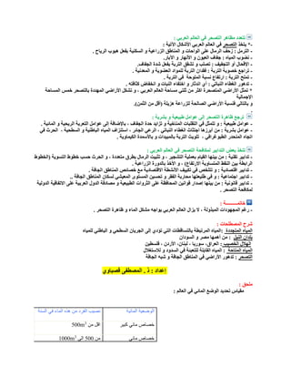 : ‫العربي‬ ‫العالم‬ ‫في‬ ‫التصحر‬ ‫مظاهر‬ ‫تتعدد‬
-‫يتخذ‬ *‫التصحر‬: ‫اآلتية‬ ‫األشكال‬ ‫العربي‬ ‫العالم‬ ‫في‬
-. ‫الرياح‬ ‫هبوب‬ ‫بفعل‬ ‫السكنية‬ ‫و‬ ‫الزراعية‬ ‫المناطق‬ ‫و‬ ‫الواحات‬ ‫على‬ ‫الرمال‬ ‫زحف‬ : ‫الترمل‬
-.‫اآلبار‬ ‫و‬ ‫األنهار‬ ‫و‬ ‫العيون‬ ‫جفاف‬ : ‫المياه‬ ‫نضوب‬
-.‫الجفاف‬ ‫شدة‬ ‫بفعل‬ ‫التربة‬ ‫تشقق‬ ‫و‬ ‫تصلب‬ : ‫التجفيف‬ ‫أو‬ ‫اإلقحال‬
-‫فقدان‬ : ‫التربة‬ ‫خصوبة‬ ‫تراجع‬. ‫المعدنية‬ ‫و‬ ‫العضوية‬ ‫للمواد‬ ‫التربة‬
-‫الملوحة‬ ‫نسبة‬ ‫ارتفاع‬ : ‫التربة‬ ‫تملح‬. ‫التربة‬ ‫في‬
-. ‫كثافته‬ ‫انخفاض‬ ‫و‬ ‫النبات‬ ‫اختفاء‬ ‫و‬ ‫اندثار‬ ‫أي‬ : ‫النباتي‬ ‫الغطاء‬ ‫تدهور‬
‫المساحة‬ ‫خمس‬ ‫بالتصحر‬ ‫المهددة‬ ‫األراضي‬ ‫تشكل‬ ‫و‬ ، ‫العربي‬ ‫العالم‬ ‫مساحة‬ ‫ثلتي‬ ‫من‬ ‫اكثر‬ ‫المتصحرة‬ ‫األراضي‬ ‫تمثل‬ *
‫ا‬‫إلجمالية‬
‫األراضي‬ ‫فنسبة‬ ‫بالتالي‬ ‫و‬.)‫الثمن‬ ‫من‬ ‫(أقل‬ ‫هزيلة‬ ‫للزراعة‬ ‫الصالحة‬
.
: ‫بشرية‬ ‫و‬ ‫طبيعية‬ ‫عوامل‬ ‫إلى‬ ‫التصحر‬ ‫ظاهرة‬ ‫ترجع‬
-. ‫المائية‬ ‫و‬ ‫الريحية‬ ‫التعرية‬ ‫عوامل‬ ‫إلى‬ ‫باإلضافة‬ ، ‫الجفاف‬ ‫حدة‬ ‫تزايد‬ ‫و‬ ‫المناخية‬ ‫التقلبات‬ ‫في‬ ‫تتمثل‬ ‫و‬ : ‫طبيعية‬ ‫عوامل‬
-‫من‬ : ‫بشرية‬ ‫عوامل‬، ‫السطحية‬ ‫و‬ ‫الباطنية‬ ‫المياه‬ ‫استنزاف‬ ، ‫الجائر‬ ‫الرعي‬ ، ‫النباتي‬ ‫الغطاء‬ ‫اجتثاث‬ ‫أبرزها‬‫في‬ ‫الحرث‬
، ‫الطبوغرافي‬ ‫المنحدر‬ ‫اتجاه‬. ‫الكيماوية‬ ‫باألسمدة‬ ‫و‬ ‫بالمبيدات‬ ‫التربة‬ ‫تلويث‬
: ‫العربي‬ ‫العالم‬ ‫في‬ ‫التصحر‬ ‫لمكافحة‬ ‫التدابير‬ ‫بعض‬ ‫تتخذ‬
-‫القيام‬ ‫بينها‬ ‫من‬ : ‫تقنية‬ ‫تدابير‬‫(الخطوط‬ ‫التسوية‬ ‫خطوط‬ ‫حسب‬ ‫الحرث‬ ‫و‬ ، ‫متعددة‬ ‫بطرق‬ ‫الرمال‬ ‫تثبيت‬ ‫و‬ ، ‫التشجير‬ ‫بعملية‬
. ‫الزراعية‬ ‫بالدورة‬ ‫األخذ‬ ‫و‬ ، )‫االرتفاع‬ ‫المتساوية‬ ‫النقط‬ ‫بين‬ ‫الرابطة‬
-. ‫الجافة‬ ‫المناطق‬ ‫خصائص‬ ‫مع‬ ‫االقتصادية‬ ‫األنشطة‬ ‫تكييف‬ ‫في‬ ‫تتلخص‬ ‫و‬ : ‫اقتصادية‬ ‫تدابير‬
-‫طلي‬ ‫في‬ ‫و‬ : ‫اجتماعية‬ ‫تدابير‬.. ‫الجافة‬ ‫المناطق‬ ‫لسكان‬ ‫المعيشي‬ ‫المستوى‬ ‫تحسين‬ ‫و‬ ‫الفقر‬ ‫محاربة‬ ‫عتها‬
-‫الدولية‬ ‫االتفاقية‬ ‫على‬ ‫العربية‬ ‫الدول‬ ‫مصادقة‬ ‫و‬ ‫الطبيعية‬ ‫الثروات‬ ‫على‬ ‫المحافظة‬ ‫قوانين‬ ‫إصدار‬ ‫بينها‬ ‫من‬ : ‫قانونية‬ ‫تدابير‬
. ‫التصحر‬ ‫لمكافحة‬
: ‫خاتمــــــــــة‬
-‫يزال‬ ‫ال‬ ، ‫المبذولة‬ ‫المجهودات‬ ‫رغم‬. ‫التصحر‬ ‫ظاهرة‬ ‫و‬ ‫الماء‬ ‫مشكل‬ ‫يواجه‬ ‫العربي‬ ‫العالم‬
: ‫المصطلحات‬ ‫شرح‬
‫المتجددة‬ ‫المياه‬‫للمياه‬ ‫الباطني‬ ‫و‬ ‫السطحي‬ ‫الجريان‬ ‫إلى‬ ‫تؤدي‬ ‫التي‬ ‫بالتساقطات‬ ‫المرتبطة‬ ‫:المياه‬
‫النيل‬ ‫بلدان‬‫السودان‬ ‫و‬ ‫مصر‬ ‫أهمها‬ ‫من‬ :
‫الخصيب‬ ‫الهالل‬‫فلسطين‬ ، ‫األردن‬ ،‫لبنان‬ ، ‫سوريا‬ ،‫العراق‬ :
‫المتاحة‬ ‫المياه‬‫لالستغالل‬ ‫و‬ ‫السدود‬ ‫في‬ ‫للتعبئة‬ ‫القابلة‬ ‫المياه‬ :
‫التصحر‬‫الجافة‬ ‫شبه‬ ‫و‬ ‫الجافة‬ ‫المناطق‬ ‫في‬ ‫األراضي‬ ‫تدهور‬ :
‫قصباوي‬ ‫المصطفى‬ . ‫ذ‬ : ‫إعداد‬
: ‫ملحق‬
: ‫العالم‬ ‫في‬ ‫المائي‬ ‫الوضع‬ ‫تحديد‬ ‫مقياس‬
‫المائية‬ ‫الوضعية‬‫السنة‬ ‫في‬ ‫الماء‬ ‫هذه‬ ‫من‬ ‫الفرد‬ ‫نصيب‬
‫كبير‬ ‫مائي‬ ‫خصاص‬‫من‬ ‫اقل‬3
500m
‫مائي‬ ‫خصاص‬‫من‬055‫الى‬3
1000m
 
