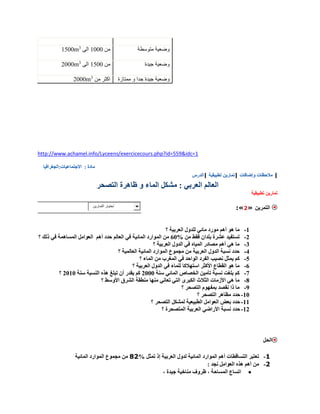 http://www.achamel.info/Lyceens/exercicecours.php?id=559&idc=1
‫متوسطة‬ ‫وضعية‬‫من‬0555‫الى‬3
1500m
‫جيدة‬ ‫وضعية‬‫من‬0055‫الى‬3
2000m
‫ممتازة‬ ‫و‬ ‫جدا‬ ‫جيدة‬ ‫وضعية‬‫من‬ ‫اكثر‬3
2000m
‫مادة‬:‫االجتماعيات:الجغرافيا‬
‫|الدرس‬ ‫تطبيقية‬ ‫|تمارين‬ ‫وإضافات‬ ‫مالحظات‬ |
‫التصحر‬ ‫ظاهرة‬ ‫و‬ ‫الماء‬ ‫مشكل‬ : ‫العربي‬ ‫العالم‬
‫تطبيقية‬ ‫تمارين‬
‫إختيار‬‫التمارين‬
:«2» ‫التمرين‬
0-‫أهم‬ ‫هو‬ ‫ما‬‫؟‬ ‫العربية‬ ‫للدول‬ ‫مائي‬ ‫مورد‬
2-% ‫من‬ ‫فقط‬ ‫بلدان‬ ‫عشرة‬ ‫تستفيد‬05‫أهم‬ ‫حدد‬ ‫العالم‬ ‫في‬ ‫المائية‬ ‫الموارد‬ ‫من‬‫؟‬ ‫ذلك‬ ‫في‬ ‫المساهمة‬ ‫العوامل‬
3-‫؟‬ ‫العربية‬ ‫الدول‬ ‫في‬ ‫المياه‬ ‫مصادر‬ ‫أهم‬ ‫هي‬ ‫ما‬
1-‫؟‬ ‫العالمية‬ ‫المائية‬ ‫الموارد‬ ‫مجموع‬ ‫من‬ ‫العربية‬ ‫الدول‬ ‫نسبة‬ ‫حدد‬
0-‫يمثل‬ ‫كم‬‫؟‬ ‫الماء‬ ‫من‬ ‫المغرب‬ ‫في‬ ‫الواحد‬ ‫الفرد‬ ‫نصيب‬
0-‫؟‬ ‫العربية‬ ‫الدول‬ ‫في‬ ‫للماء‬ ‫استهالكا‬ ‫األكثر‬ ‫القطاع‬ ‫هو‬ ‫ما‬
7-‫سنة‬ ‫المائي‬ ‫الخصاص‬ ‫تأمين‬ ‫نسبة‬ ‫بلغت‬ ‫كم‬2555‫سنة‬ ‫النسبة‬ ‫هذه‬ ‫تبلغ‬ ‫أن‬ ‫يقدر‬ ‫كم‬2505‫؟‬
9-‫األوسط‬ ‫الشرق‬ ‫منطقة‬ ‫منها‬ ‫تعاني‬ ‫التي‬ ‫الكبرى‬ ‫الثالث‬ ‫األزمات‬ ‫هي‬ ‫ما‬‫؟‬
8-‫؟‬ ‫التصحر‬ ‫بمفهوم‬ ‫نقصد‬ ‫ذا‬ ‫ما‬
05-‫؟‬ ‫التصحر‬ ‫مظاهر‬ ‫حدد‬
00-‫؟‬ ‫التصحر‬ ‫لمشكل‬ ‫الطبيعية‬ ‫العوامل‬ ‫بعض‬ ‫حدد‬
02-‫؟‬ ‫المتصحرة‬ ‫العربية‬ ‫األراضي‬ ‫نسبة‬ ‫حدد‬
‫الحل‬
1-% ‫تمثل‬ ‫إذ‬ ‫العربية‬ ‫لدول‬ ‫المائية‬ ‫الموارد‬ ‫أهم‬ ‫التساقطات‬ ‫تعتبر‬28‫المائية‬ ‫الموارد‬ ‫مجموع‬ ‫من‬
8-: ‫نجد‬ ‫العوامل‬ ‫هذه‬ ‫أهم‬ ‫من‬
، ‫جيدة‬ ‫مناخية‬ ‫ظروف‬ ، ‫المساحة‬ ‫اتساع‬
 