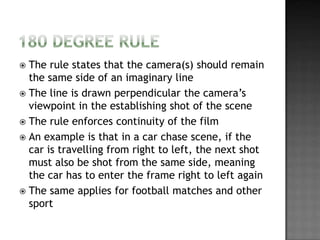  The rule states that the camera(s) should remain
  the same side of an imaginary line
 The line is drawn perpendicular the camera’s
  viewpoint in the establishing shot of the scene
 The rule enforces continuity of the film
 An example is that in a car chase scene, if the
  car is travelling from right to left, the next shot
  must also be shot from the same side, meaning
  the car has to enter the frame right to left again
 The same applies for football matches and other
  sport
 