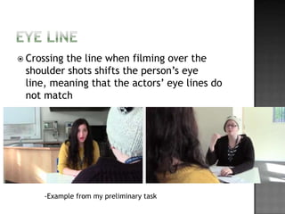 Crossing
         the line when filming over the
 shoulder shots shifts the person’s eye
 line, meaning that the actors’ eye lines do
 not match




     -Example from my preliminary task
 
