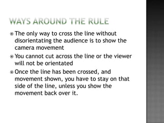  The  only way to cross the line without
  disorientating the audience is to show the
  camera movement
 You cannot cut across the line or the viewer
  will not be orientated
 Once the line has been crossed, and
  movement shown, you have to stay on that
  side of the line, unless you show the
  movement back over it.
 