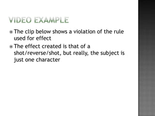  The  clip below shows a violation of the rule
  used for effect
 The effect created is that of a
  shot/reverse/shot, but really, the subject is
  just one character
 