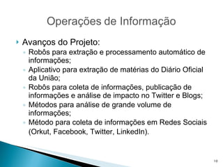 Avanços do Projeto: Robôs para extração e processamento automático de informações; Aplicativo para extração de matérias do Diário Oficial da União; Robôs para coleta de informações, publicação de informações e análise de impacto no Twitter e Blogs; Métodos para análise de grande volume de informações; Método para coleta de informações em Redes Sociais (Orkut, Facebook, Twitter, LinkedIn).   