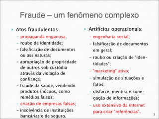 Atos fraudulentos propaganda enganosa ; roubo de identidade; - falsificação de documentos ou assinaturas; - apropriação de propriedade de outros sob custódia através da violação de confiança; - fraude da saúde, vendendo produtos inócuos, como remédios falsos; criação de empresas falsas ; - insolvência de instituições bancárias e de seguro. Artifícios operacionais: - engenharia social ; - falsificação de documentos em geral; - roubo ou criação de "iden-tidades”; - "marketing" ativo ; simulação de situações e fatos; disfarce, mentira e sone-gação de informações; uso extensivo da internet para criar "referências". 