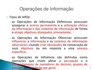 Tipos de InfOp: as Operações de Informação Defensivas procuram assegurar o  acesso permanente  e a  utilização efetiva da informação e dos sistemas de informação  de forma a  atingir objetivos planejados previamente ; as Operações de Informação Ofensivas procuram  influenciar  a  informação  e os  sistemas de informação adversários  visando  criar obstáculos  na consecução de seus  objetivos  ou em resposta a uma  ameaça específica ; as Operações de Influência são definidas como operações que visam afetar a  percepção  e o  comportamento de tomadores de decisão ,  grupos de pessoas  ou  população em geral . 