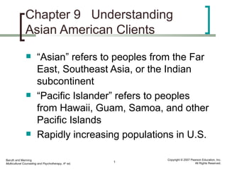 Chapter 9 Understanding
               Asian American Clients
                       “Asian” refers to peoples from the Far
                        East, Southeast Asia, or the Indian
                        subcontinent
                       “Pacific Islander” refers to peoples
                        from Hawaii, Guam, Samoa, and other
                        Pacific Islands
                       Rapidly increasing populations in U.S.

Baruth and Manning                                        Copyright © 2007 Pearson Education, Inc.
                                                      1                       All Rights Reserved.
Multicultural Counseling and Psychotherapy, 4th ed.
 