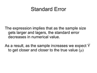 Standard Error
The expression implies that as the sample size
gets larger and lagers, the standard error
decreases in numerical value.
As a result, as the sample increases we expect Y
to get closer and closer to the true value (μ)
 