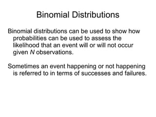 Binomial Distributions
Binomial distributions can be used to show how
probabilities can be used to assess the
likelihood that an event will or will not occur
given N observations.
Sometimes an event happening or not happening
is referred to in terms of successes and failures.
 