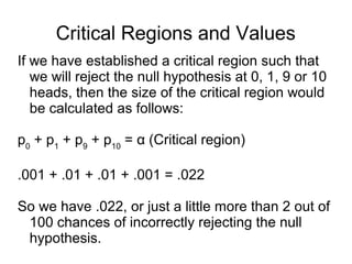 Critical Regions and Values
If we have established a critical region such that
we will reject the null hypothesis at 0, 1, 9 or 10
heads, then the size of the critical region would
be calculated as follows:
p0
+ p1
+ p9
+ p10
= α (Critical region)
.001 + .01 + .01 + .001 = .022
So we have .022, or just a little more than 2 out of
100 chances of incorrectly rejecting the null
hypothesis.
 
