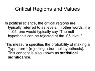 Critical Regions and Values
In political science, the critical regions are
typically referred to as levels. In other words, if α
= .05 one would typically say “The null
hypothesis can be rejected at the .05 level.”
This measure specifies the probability of making a
Type I error (rejecting a true null hypothesis).
This concept is also known as statistical
significance.
 