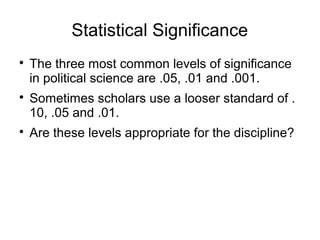 Statistical Significance

The three most common levels of significance
in political science are .05, .01 and .001.

Sometimes scholars use a looser standard of .
10, .05 and .01.

Are these levels appropriate for the discipline?
 