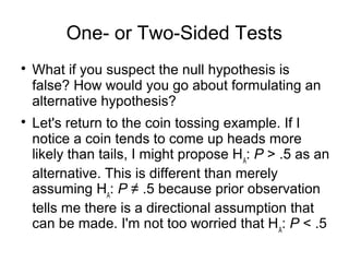 One- or Two-Sided Tests

What if you suspect the null hypothesis is
false? How would you go about formulating an
alternative hypothesis?

Let's return to the coin tossing example. If I
notice a coin tends to come up heads more
likely than tails, I might propose HA
: P > .5 as an
alternative. This is different than merely
assuming HA
: P ≠ .5 because prior observation
tells me there is a directional assumption that
can be made. I'm not too worried that HA
: P < .5
 