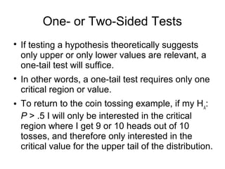 One- or Two-Sided Tests

If testing a hypothesis theoretically suggests
only upper or only lower values are relevant, a
one-tail test will suffice.

In other words, a one-tail test requires only one
critical region or value.
 To return to the coin tossing example, if my HA
:
P > .5 I will only be interested in the critical
region where I get 9 or 10 heads out of 10
tosses, and therefore only interested in the
critical value for the upper tail of the distribution.
 