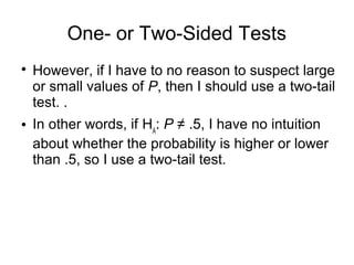 One- or Two-Sided Tests

However, if I have to no reason to suspect large
or small values of P, then I should use a two-tail
test. .
 In other words, if HA
: P ≠ .5, I have no intuition
about whether the probability is higher or lower
than .5, so I use a two-tail test.
 