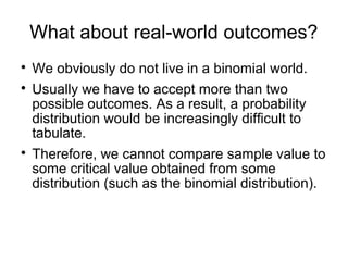 What about real-world outcomes?

We obviously do not live in a binomial world.

Usually we have to accept more than two
possible outcomes. As a result, a probability
distribution would be increasingly difficult to
tabulate.

Therefore, we cannot compare sample value to
some critical value obtained from some
distribution (such as the binomial distribution).
 