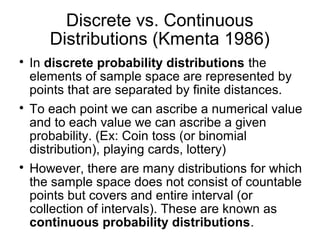 Discrete vs. Continuous
Distributions (Kmenta 1986)

In discrete probability distributions the
elements of sample space are represented by
points that are separated by finite distances.

To each point we can ascribe a numerical value
and to each value we can ascribe a given
probability. (Ex: Coin toss (or binomial
distribution), playing cards, lottery)

However, there are many distributions for which
the sample space does not consist of countable
points but covers and entire interval (or
collection of intervals). These are known as
continuous probability distributions.
 