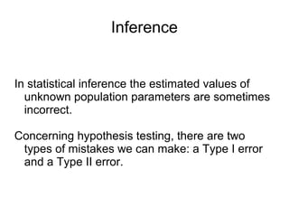 Inference
In statistical inference the estimated values of
unknown population parameters are sometimes
incorrect.
Concerning hypothesis testing, there are two
types of mistakes we can make: a Type I error
and a Type II error.
 