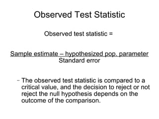 Observed Test Statistic
Observed test statistic =
Sample estimate – hypothesized pop. parameter
Standard error
− The observed test statistic is compared to a
critical value, and the decision to reject or not
reject the null hypothesis depends on the
outcome of the comparison.
 