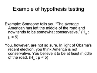 Example of hypothesis testing
Example: Someone tells you “The average
American has left the middle of the road and
now tends to be somewhat conservative.” (H0
:
μ = 5)
You, however, are not so sure. In light of Obama's
recent election, you think America is not
conservative. You believe it to be at least middle
of the road. (HA
: μ < 5)
 