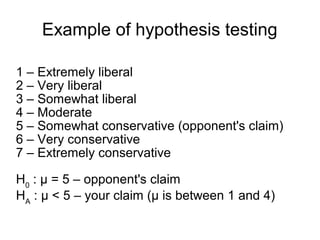 Example of hypothesis testing
1 – Extremely liberal
2 – Very liberal
3 – Somewhat liberal
4 – Moderate
5 – Somewhat conservative (opponent's claim)
6 – Very conservative
7 – Extremely conservative
H0
: μ = 5 – opponent's claim
HA
: μ < 5 – your claim (μ is between 1 and 4)
 