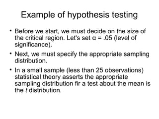Example of hypothesis testing

Before we start, we must decide on the size of
the critical region. Let's set α = .05 (level of
significance).

Next, we must specify the appropriate sampling
distribution.

In a small sample (less than 25 observations)
statistical theory asserts the appropriate
sampling distribution fir a test about the mean is
the t distribution.
 