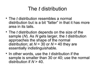 The t distribution

The t distribution resembles a normal
distribution but is a bit “fatter” in that it has more
area in its tails.

The t distribution depends on the size of the
sample (N). As N gets larger, the t distribution
approaches the shape of the normal
distribution; at N = 30 or N = 40 they are
essentially indistinguishable.

In other words, use the t distribution if the
sample is smaller than 30 or 40; use the normal
distribution if N > 40.
 