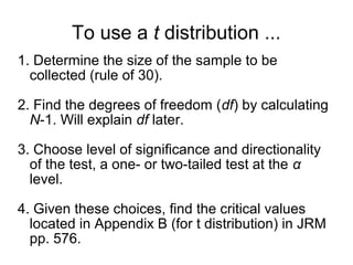 To use a t distribution ...
1. Determine the size of the sample to be
collected (rule of 30).
2. Find the degrees of freedom (df) by calculating
N-1. Will explain df later.
3. Choose level of significance and directionality
of the test, a one- or two-tailed test at the α
level.
4. Given these choices, find the critical values
located in Appendix B (for t distribution) in JRM
pp. 576.
 