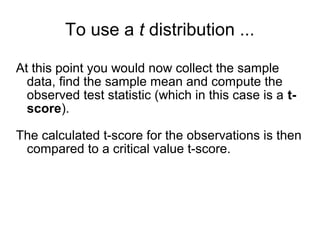 To use a t distribution ...
At this point you would now collect the sample
data, find the sample mean and compute the
observed test statistic (which in this case is a t-
score).
The calculated t-score for the observations is then
compared to a critical value t-score.
 