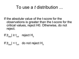 To use a t distribution ...
If the absolute value of the t-score for the
observations is greater than the t-score for the
critical values, reject H0. Otherwise, do not
reject.
If |tobs
| ≥ tcrit
reject H0
If |tobs
| < tcrit
do not reject H0
 