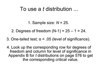 To use a t distribution ...
1. Sample size: N = 25.
2. Degrees of freedom (N-1) = 25 – 1 = 24.
3. One-tailed test; α = .05 (level of significance).
4. Look up the corresponding row for degrees of
freedom and column for level of significance in
Appendix B for t distributions on page 576 to get
the corresponding critical value.
 