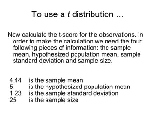To use a t distribution ...
Now calculate the t-score for the observations. In
order to make the calculation we need the four
following pieces of information: the sample
mean, hypothesized population mean, sample
standard deviation and sample size.
4.44 is the sample mean
5 is the hypothesized population mean
1.23 is the sample standard deviation
25 is the sample size
 