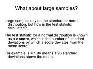 What about large samples?
Large samples rely on the standard or normal
distribution, but how is the test statistic
calculated?
The test statistic for a normal distribution is known
as a z score, which is the number of standard
deviations by which a score deviates from the
mean score.
For example, z = 1.96 means 1.96 standard
deviations above the mean.
 