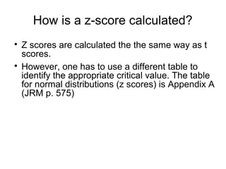 How is a z-score calculated?

Z scores are calculated the the same way as t
scores.

However, one has to use a different table to
identify the appropriate critical value. The table
for normal distributions (z scores) is Appendix A
(JRM p. 575)
 