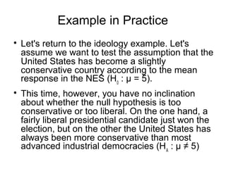 Example in Practice

Let's return to the ideology example. Let's
assume we want to test the assumption that the
United States has become a slightly
conservative country according to the mean
response in the NES (H0
: μ = 5).

This time, however, you have no inclination
about whether the null hypothesis is too
conservative or too liberal. On the one hand, a
fairly liberal presidential candidate just won the
election, but on the other the United States has
always been more conservative than most
advanced industrial democracies (HA
: μ ≠ 5)
 