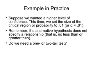 Example in Practice

Suppose we wanted a higher level of
confidence. This time, we set the size of the
critical region or probability to .01 (or α = .01)

Remember, the alternative hypothesis does not
specify a relationship (that is, no less than or
greater than).

Do we need a one- or two-tail test?
 