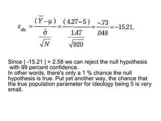 Since | -15.21 | > 2.58 we can reject the null hypothesis
with 99 percent confidence.
In other words, there's only a 1 % chance the null
hypothesis is true. Put yet another way, the chance that
the true population parameter for ideology being 5 is very
small.
 