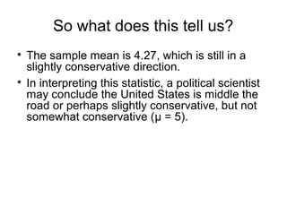 So what does this tell us?

The sample mean is 4.27, which is still in a
slightly conservative direction.

In interpreting this statistic, a political scientist
may conclude the United States is middle the
road or perhaps slightly conservative, but not
somewhat conservative (μ = 5).
 