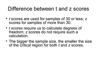 Difference between t and z scores

t scores are used for samples of 30 or less; z
scores for samples of more than 30.

t scores require us to calculate degrees of
freedom; z scores do not require such a
calculation.

The bigger the sample size, the smaller the size
of the critical region for both t and z scores.
 