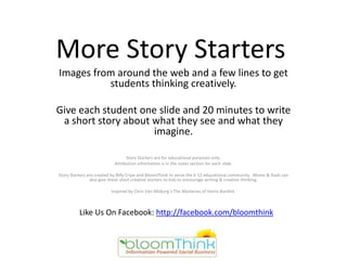 More Story Starters
Images from around the web and a few lines to get
          students thinking creatively.

Give each student one slide and 20 minutes to write
 a short story about what they see and what they
                     imagine.

                                 Story Starters are for educational purposes only.
                           Attribution information is in the notes section for each slide.

Story Starters are created by Billy Cripe and BloomThink to serve the k-12 educational community. Moms & Dads can
                also give these short creative starters to kids to encourage writing & creative thinking.

                         Inspired by Chris Van Allsburg’s The Mysteries of Harris Burdick.



          Like Us On Facebook: http://facebook.com/bloomthink
 