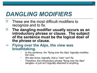 DANGLING MODIFIERS
   These are the most difficult modifiers to
    recognize and to fix.
   The dangling modifier usually occurs as an
    introductory phrase or clause. The subject
    of the sentence must be the logical doer of
    the phrase or clause.
⇒   Flying over the Alps, the view was
    breathtaking.
        •   In this sentence, the “flying over the Alps” logically modifies
            the view.
        •   We also know, logically, that a “view” can’t fly.
        o   Therefore, this introductory phrase “flying over the Alps”
            dangles—it just isn’t logically attached to anything.
 