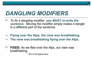 DANGLING MODIFIERS
   To fix a dangling modifier, you MUST re-write the
    sentence. Moving the modifier simply makes it dangle
    in a different part of the sentence.

⇒   Flying over the Alps, the view was breathtaking.
⇒   The view was breathtaking flying over the Alps.

   FIXED: As we flew over the Alps, our view was
    breathtaking.
             •   We is the logical doer.
 